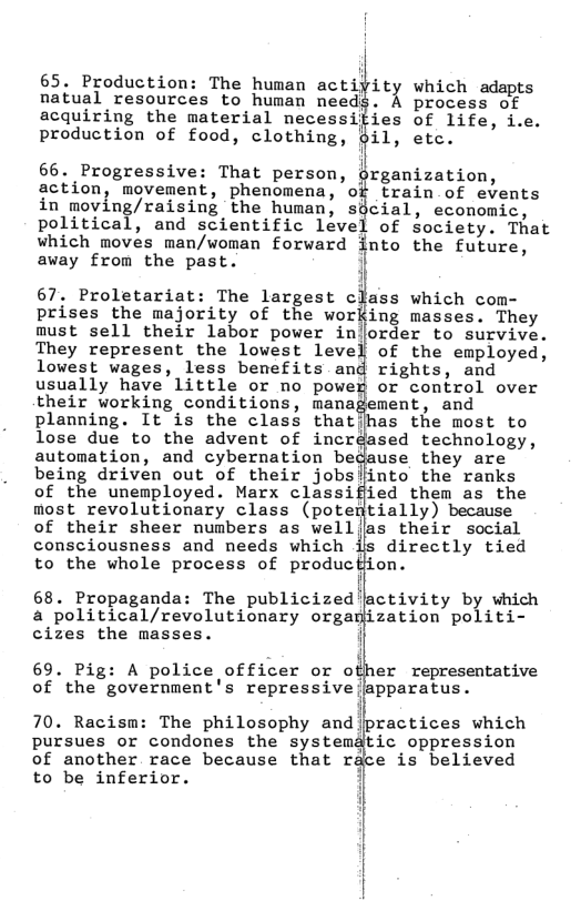 65. Production: The human act ity which adapts natual resources to human needs. K process of ies of life, i.e. il, etc. 66. Progressive: That person, grganization, action, movement, phenomena, of train of events in moving/raising the human, sdcial, economic, political, and scientific level of Society. That which moves man/woman forward finto the future, away from the past. i 67. Proletariat: The largest class which com- prises the majority of the working masses. They must sell their labor power injorder to survive. They represent the lowest level of the employed, lowest wages, less benefits and rights, and usually have little or no power or control over their working conditions, management, and planning. It is the class thatjhas the most to lose due to the advent of incréased technology, automation, and cybernation bedause they are being driven out of their jobsiinto the ranks of the unemployed. Marx classiffied them as the most revolutionary class (potentially) because of their sheer numbers as well(las their social consciousness and needs which is directly tied to the whole process of producHion. i 68. Propaganda: The publicized’activity by which a political/revolutionary organjization politi- cizes the masses. i 69. Pig: A police officer or other representative ofthe government’s repressive japparatus- 70. Racism: The philosophy and practices which to be inferior.
